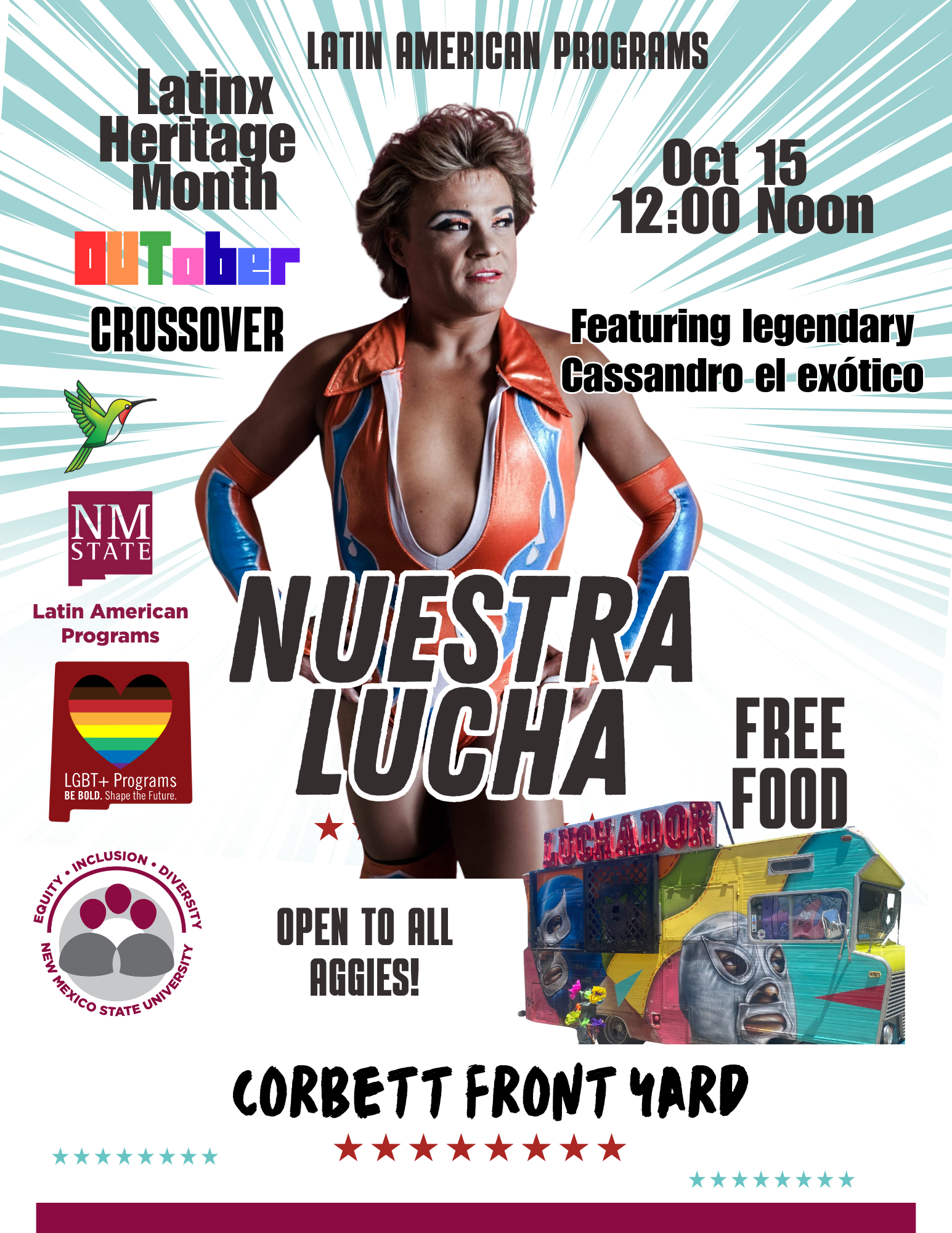 The image is a vibrant event poster featuring various elements promoting “Nuestra Lucha” for Latinx Heritage Month. The background is a light teal with white diagonal rays emanating from the center. Central to the poster is an image of a person in a colorful lucha libre costume of orange, white, and blue with a bold collar, standing confidently. The top of the poster has text identifying the Latin American Programs initiative. Graphic elements include a green and red hummingbird and logos for NM State and LGBT+ Programs with the phrase "BE BOLD. Shape the Future." In the lower right corner, there is an image of a food truck brightly painted with luchador masks, with text advertising free food. The date October 15 at 12:00 noon is listed on the right. Below the central figure, in large bold letters, it says “NUESTRA LUCHA," and at the bottom “CORBETT FRONT YARD,” both text surrounded by star icons. Various logos and additional text elements are positioned throughout the poster.  Alt-text:  Event poster for "Nuestra Lucha" celebrating Latinx Heritage Month at NM State with a luchador theme and free food.  Transcribed Text:  LATIN AMERICAN PROGRAMS Latinx Heritage Month OUTober CROSSOVER Oct 15 12:00 Noon Featuring legendary Cassandro el exótico LGBT+ Programs BE BOLD. Shape the Future. EQUITY • INCLUSION • DIVERSITY NEW MEXICO STATE UNIVERSITY NUESTRA LUCHA OPEN TO ALL AGGIES! FREE FOOD CORBETT FRONT YARD